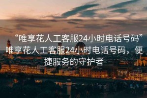 “唯享花人工客服24小時電話號碼”唯享花人工客服24小時電話號碼，便捷服務(wù)的守護者