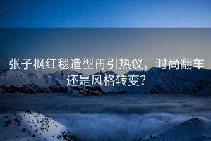 張子楓紅毯造型再引熱議，時尚翻車還是風(fēng)格轉(zhuǎn)變？