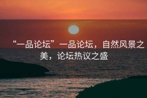 “一品論壇”一品論壇，自然風景之美，論壇熱議之盛