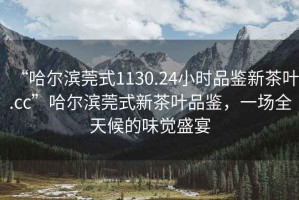 “哈爾濱莞式1130.24小時品鑒新茶葉.cc”哈爾濱莞式新茶葉品鑒，一場全天候的味覺盛宴
