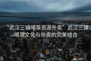 “武漢三鎮(zhèn)喝茶資源外賣”武漢三鎮(zhèn)，喝茶文化與外賣的完美結(jié)合