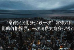 “常德興民街多少錢一次”常德興民街的價格探尋，一次消費究竟多少錢？