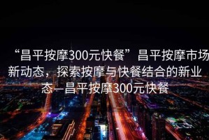 “昌平按摩300元快餐”昌平按摩市場(chǎng)新動(dòng)態(tài)，探索按摩與快餐結(jié)合的新業(yè)態(tài)—昌平按摩300元快餐