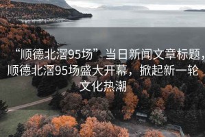 “順德北滘95場”當日新聞文章標題，順德北滘95場盛大開幕，掀起新一輪文化熱潮