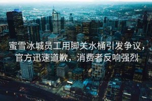 蜜雪冰城員工用腳關(guān)水桶引發(fā)爭議，官方迅速道歉，消費者反響強(qiáng)烈