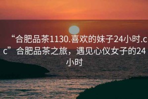 “合肥品茶1130.喜歡的妹子24小時(shí).cc”合肥品茶之旅，遇見心儀女子的24小時(shí)