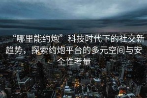 “哪里能約炮”科技時代下的社交新趨勢，探索約炮平臺的多元空間與安全性考量
