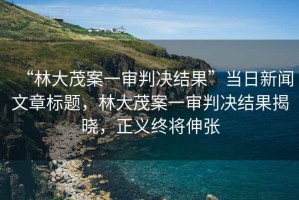 “林大茂案一審判決結果”當日新聞文章標題，林大茂案一審判決結果揭曉，正義終將伸張