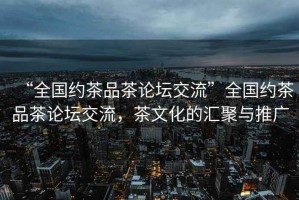 “全國(guó)約茶品茶論壇交流”全國(guó)約茶品茶論壇交流，茶文化的匯聚與推廣