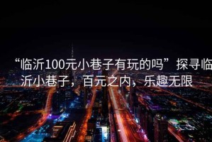 “臨沂100元小巷子有玩的嗎”探尋臨沂小巷子，百元之內(nèi)，樂趣無限