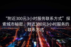“附近300元3小時服務(wù)聯(lián)系方式”探索城市秘密，附近300元3小時服務(wù)的聯(lián)系方式