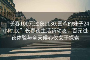 “長(zhǎng)春100元過(guò)夜1130.喜歡的妹子24小時(shí).cc”長(zhǎng)春夜生活新動(dòng)態(tài)，百元過(guò)夜體驗(yàn)與全天候心儀女子探索