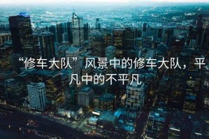 “修車大隊(duì)”風(fēng)景中的修車大隊(duì)，平凡中的不平凡