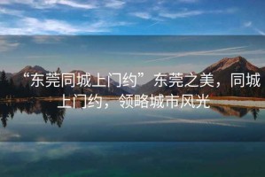 “東莞同城上門(mén)約”東莞之美，同城上門(mén)約，領(lǐng)略城市風(fēng)光
