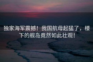獨(dú)家海軍震撼！我國航母起猛了，樓下的艦島竟然如此壯觀！