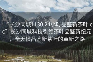 “長沙同城1130.24小時品鑒新茶葉.cc”長沙同城科技引領(lǐng)茶葉品鑒新紀(jì)元，全天候品鑒新茶葉的革新之路