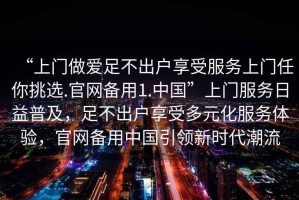 “上門做愛足不出戶享受服務上門任你挑選.官網(wǎng)備用1.中國”上門服務日益普及，足不出戶享受多元化服務體驗，官網(wǎng)備用中國引領新時代潮流