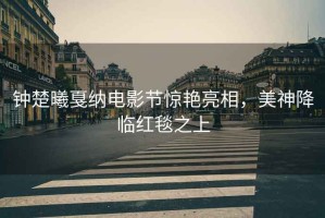 鐘楚曦戛納電影節(jié)驚艷亮相，美神降臨紅毯之上