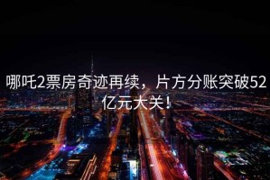 哪吒2票房奇跡再續(xù)，片方分賬突破52億元大關！