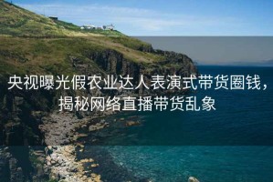 央視曝光假農(nóng)業(yè)達(dá)人表演式帶貨圈錢，揭秘網(wǎng)絡(luò)直播帶貨亂象