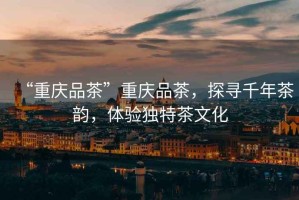 “重慶品茶”重慶品茶，探尋千年茶韻，體驗獨特茶文化