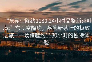 “東莞空降約1130.24小時(shí)品鑒新茶葉.cc”東莞空降約，品鑒新茶葉的極致之旅—一場(chǎng)跨越約1130小時(shí)的獨(dú)特體驗(yàn)