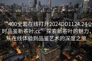 “400全套在線打開2024DD1124.24小時(shí)品鑒新茶葉.cc”探索新茶葉的魅力，從在線體驗(yàn)到品鑒藝術(shù)的深度之旅