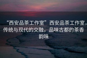 “西安品茶工作室”西安品茶工作室，傳統(tǒng)與現(xiàn)代的交融，品味古都的茶香韻味