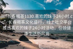 “長春喝茶1130.喜歡的妹子24小時(shí).cc”長春喝茶文化盛行，線上社交平臺(tái)推出喜歡的妹子24小時(shí)活動(dòng)，引領(lǐng)健康生活新風(fēng)尚