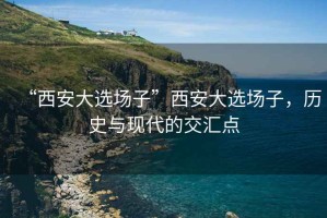 “西安大選場子”西安大選場子，歷史與現(xiàn)代的交匯點