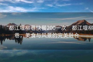 “都江堰柳巷快餐200一次”都江堰柳巷，美食與風(fēng)景的完美融合