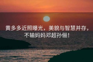 黃多多近照曝光，美貌與智慧并存，不輸媽媽鄧超孫儷！