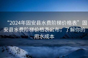 “2024年固安縣水費階梯價格表”固安縣水費階梯價格表公布，了解你的用水成本