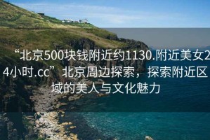 “北京500塊錢附近約1130.附近美女24小時.cc”北京周邊探索，探索附近區(qū)域的美人與文化魅力