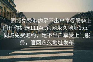 “同城免費(fèi)泡約足不出戶享受服務(wù)上門任你挑選1114c.官網(wǎng)永久地址1.cc”同城免費(fèi)泡約，足不出戶享受上門服務(wù)，官網(wǎng)永久地址發(fā)布