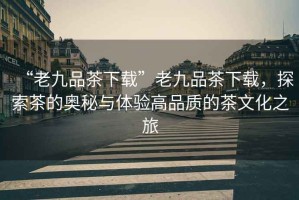 “老九品茶下載”老九品茶下載，探索茶的奧秘與體驗(yàn)高品質(zhì)的茶文化之旅
