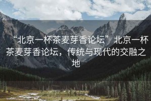 “北京一杯茶麥芽香論壇”北京一杯茶麥芽香論壇，傳統(tǒng)與現(xiàn)代的交融之地