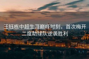 王鈺棟中超生涯巔峰時(shí)刻，首次梅開二度助球隊(duì)逆襲勝利