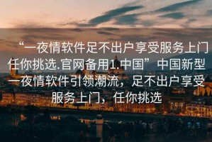 “一夜情軟件足不出戶享受服務(wù)上門任你挑選.官網(wǎng)備用1.中國”中國新型一夜情軟件引領(lǐng)潮流，足不出戶享受服務(wù)上門，任你挑選
