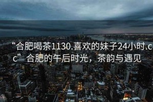 “合肥喝茶1130.喜歡的妹子24小時(shí).cc”合肥的午后時(shí)光，茶韻與遇見