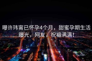 曝許瑋甯已懷孕4個月，甜蜜孕期生活曝光，網(wǎng)友，祝福滿滿！