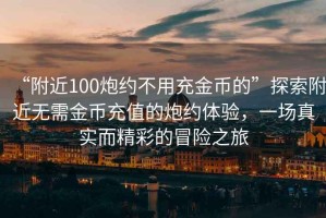 “附近100炮約不用充金幣的”探索附近無(wú)需金幣充值的炮約體驗(yàn)，一場(chǎng)真實(shí)而精彩的冒險(xiǎn)之旅