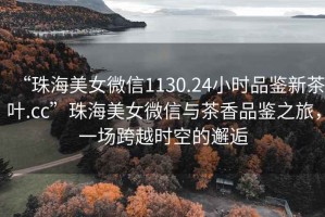 “珠海美女微信1130.24小時(shí)品鑒新茶葉.cc”珠海美女微信與茶香品鑒之旅，一場跨越時(shí)空的邂逅