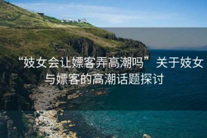 “妓女會(huì)讓嫖客弄高潮嗎”關(guān)于妓女與嫖客的高潮話題探討