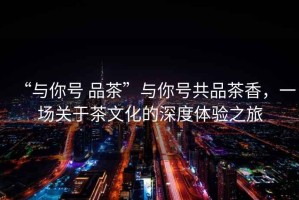 “與你號(hào) 品茶”與你號(hào)共品茶香，一場(chǎng)關(guān)于茶文化的深度體驗(yàn)之旅