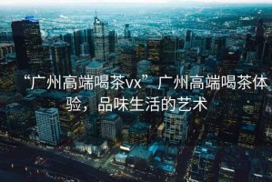 “廣州高端喝茶vx”廣州高端喝茶體驗(yàn)，品味生活的藝術(shù)
