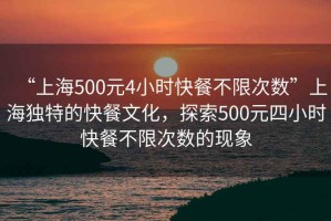 “上海500元4小時(shí)快餐不限次數(shù)”上海獨(dú)特的快餐文化，探索500元四小時(shí)快餐不限次數(shù)的現(xiàn)象