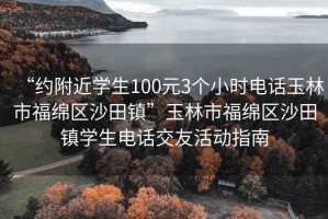 “約附近學(xué)生100元3個小時電話玉林市福綿區(qū)沙田鎮(zhèn)”玉林市福綿區(qū)沙田鎮(zhèn)學(xué)生電話交友活動指南