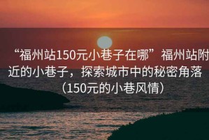 “福州站150元小巷子在哪”福州站附近的小巷子，探索城市中的秘密角落（150元的小巷風(fēng)情）