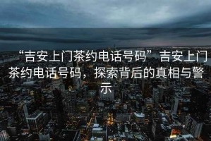 “吉安上門茶約電話號碼”吉安上門茶約電話號碼，探索背后的真相與警示